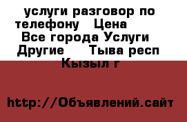 услуги разговор по телефону › Цена ­ 800 - Все города Услуги » Другие   . Тыва респ.,Кызыл г.